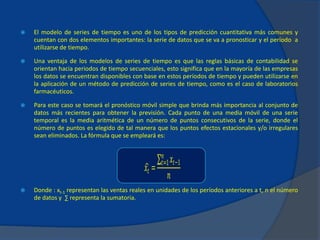  El modelo de series de tiempo es uno de los tipos de predicción cuantitativa más comunes y
cuentan con dos elementos importantes: la serie de datos que se va a pronosticar y el período a
utilizarse de tiempo.
 Una ventaja de los modelos de series de tiempo es que las reglas básicas de contabilidad se
orientan hacia periodos de tiempo secuenciales, esto significa que en la mayoría de las empresas
los datos se encuentran disponibles con base en estos períodos de tiempo y pueden utilizarse en
la aplicación de un método de predicción de series de tiempo, como es el caso de laboratorios
farmacéuticos.
 Para este caso se tomará el pronóstico móvil simple que brinda más importancia al conjunto de
datos más recientes para obtener la previsión. Cada punto de una media móvil de una serie
temporal es la media aritmética de un número de puntos consecutivos de la serie, donde el
número de puntos es elegido de tal manera que los puntos efectos estacionales y/o irregulares
sean eliminados. La fórmula que se empleará es:
 Donde : xt-1 representan las ventas reales en unidades de los períodos anteriores a t, n el número
de datos y ∑ representa la sumatoria.
𝑥𝑡 =
𝑥𝑡−1
𝑛
𝑡=1
𝑛
 