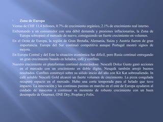  Zona de Europa
Ventas de CHF 11.4 billones, 0.7% de crecimiento orgánico, 2.1% de crecimiento real interno.
Enfrentando a un consumidor con una débil demanda y presiones inflacionarias, la Zona de
Europa sobrepasó el mercado de nuevo, consiguiendo un fuerte crecimiento en volumen.
En el Oeste de Europa, la región de Gran Bretaña, Alemania, Suiza y Austria fueron de gran
importancia. Europa del Sur continuó competitiva aunque Portugal mostró signos de
mejora.
En Europa Central y del Este la situación económica fue difícil, pero Rusia continuó entregando
un gran crecimiento basado en helados, café y confites.
Nuestro crecimiento en plataformas continuó destacándose. Nescafé Dolce Gusto ganó acciones
en el mercado con un crecimiento en doble dígito. Nesquik también arrojó buenos
resultados. Confites construyó sobre su sólido inicio del año con Kit Kat sobresaliendo. In
café soluble Nescafé Gold alcanzó un fuerte volumen de crecimiento. La pizza congelada
recuperó espacio en el mercado. Hubo una corta temporada para el helado que tuvo
impacto. La innovación y las continuas puestas en marcha en el este de Europa ayudaron al
cuidado de mascotas a continuar su momento de robusto crecimiento con un buen
desempeño de Gourmet, ONE Dry, Proplan y Felix.
 