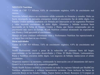  NESTLÉ® Nutrition
 Ventas de CHF 7.5 billones, 6.6% de crecimiento orgánico, 4.0% de crecimiento real
interno.
 Nutrición Infantil obtuvo un crecimiento sólido sostenido en fórmulas y cereales. Hubo un
fuerte desempeño en mercados emergentes donde el crecimiento fue de doble dígito. Los
Estados Unidos también resaltaron con fórmula por innovación en los segmentos Premium
y valor trayendo crecimiento de doble dígito. Alimentos y bebidas tuvieron buen
desempeño en la bolsa de Estados Unidos y Rusia, que fueron compensadas por un
crecimiento más suave en Europa. Wyeth Nutrition continuó alcanzando las expectativas
con Illuma y Gold apoyando al crecimiento.
 Manejo del peso continuó enfrentando retos y Performance Nutrition fue reposicionado a
un mejor foco con base en sus clientes.
 Otras actividades
 Ventas de CHF 9.0 billones, 5.6% de crecimiento orgánico, 4.4% de crecimiento real
interno.
 Nestlé Professional creció a pesar de la reducción del consumo fuera del hogar,
especialmente en los mercados desarrollados y China. El Medio Oriente, Latinoamérica,
Rusia y Suráfrica crecieron doble dígito. Los negocios de bebidas mantuvieron el sólido
crecimiento.
 Nespresso mantuvo su momento, continuando la innovación con el lanzamiento del nuevo
Grand Cru e invirtiendo en la expansión geográfica.
 Nestlé Health Science aceleró su crecimiento en todas las regiones liderado por HealthCare
Nutrition, adquisiciones y exitosos lanzamientos recientes. Estos incluyen las barras de
nutrición Boost en los Estados Unidos, Nutren Senior en Brasil, Resource 2.5 Compact en
 