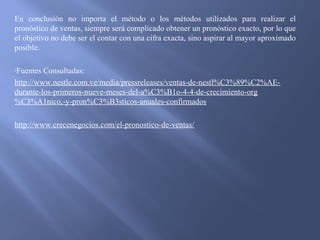 En conclusión no importa el método o los métodos utilizados para realizar el
pronóstico de ventas, siempre será complicado obtener un pronóstico exacto, por lo que
el objetivo no debe ser el contar con una cifra exacta, sino aspirar al mayor aproximado
posible.
Fuentes Consultadas:
http://www.nestle.com.ve/media/pressreleases/ventas-de-nestl%C3%89%C2%AE-
durante-los-primeros-nueve-meses-del-a%C3%B1o-4-4-de-crecimiento-org
%C3%A1nico,-y-pron%C3%B3sticos-anuales-confirmados
http://www.crecenegocios.com/el-pronostico-de-ventas/
 