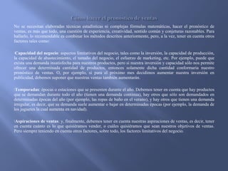 No se necesitan elaboradas técnicas estadísticas ni complejas fórmulas matemáticas, hacer el pronóstico de
ventas, es más que todo, una cuestión de experiencia, creatividad, sentido común y conjeturas razonables. Para
hallarlo, lo recomendable es combinar los métodos descritos anteriormente, pero, a la vez, tener en cuenta otros
factores tales como:
Capacidad del negocio: aspectos limitativos del negocio, tales como la inversión, la capacidad de producción,
la capacidad de abastecimiento, el tamaño del negocio, el esfuerzo de marketing, etc. Por ejemplo, puede que
exista una demanda insatisfecha para nuestros productos, pero si nuestra inversión y capacidad sólo nos permite
ofrecer una determinada cantidad de productos, entonces solamente dicha cantidad conformaría nuestro
pronóstico de ventas. O, por ejemplo, si para el próximo mes decidimos aumentar nuestra inversión en
publicidad, debemos suponer que nuestras ventas también aumentarán.
Temporadas: épocas o estaciones que se presenten durante el año. Debemos tener en cuenta que hay productos
que se demandan durante todo el año (tienen una demanda continua), hay otros que sólo son demandados en
determinadas épocas del año (por ejemplo, las ropas de baño en el verano), y hay otros que tienen una demanda
irregular, es decir, que su demanda suele aumentar o bajar en determinadas épocas (por ejemplo, la demanda de
los juguetes la cual aumenta en navidad).
Aspiraciones de ventas: y, finalmente, debemos tener en cuenta nuestras aspiraciones de ventas, es decir, tener
en cuenta cuánto es lo que quisiéramos vender, o cuáles quisiéramos que sean nuestros objetivos de ventas.
Pero siempre teniendo en cuenta otros factores, sobre todo, los factores limitativos del negocio.
 