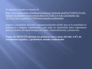 El siguiente ejemplo es tomado de
http://www.nestle.com.ve/media/pressreleases/ventas-de-nestl%C3%89%C2%AE-
durante-los-primeros-nueve-meses-del-a%C3%B1o-4-4-de-crecimiento-org
%C3%A1nico,-y-pron%C3%B3sticos-anuales-confirmados
empresa consolidada nacional e internacionalmente debido que en la actualidad no
pertenezco a ninguna organización y por ende no suministran datos importantes
para los mismos del departamento de ventas, comercialización y promoción.
Ventas de NESTLÉ® durante los primeros nueve meses del año: 4.4% de
crecimiento orgánico, y pronósticos anuales confirmados
 
 