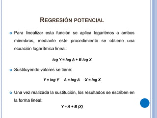 Regresión potencialPara linealizar esta función se aplica logaritmos a ambos miembros, mediante este procedimiento se obtiene una ecuación logarítmica lineal:log Y = log A + B log XSustituyendo valores se tiene:Y = log Y     A = log A     X = log XUna vez realizada la sustitución, los resultados se escriben en la forma lineal:Y = A + B (X)