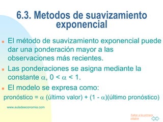 Saltar a la primera
página
www.auladeeconomia.com
6.3. Metodos de suavizamiento
exponencial
 El método de suavizamiento exponencial puede
dar una ponderación mayor a las
observaciones más recientes.
 Las ponderaciones se asigna mediante la
constante , 0 <  < 1.
 El modelo se expresa como:
pronóstico =  (último valor) + (1 - )(último pronóstico)
 