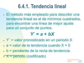 Saltar a la primera
página
www.auladeeconomia.com
6.4.1. Tendencia lineal
 El método más empleado para describir una
tendencia lineal es el de mínimos cuadrados,
para encontrar una línea de mejor ajuste
para un conjunto de puntos.
Y´ = a + bX
 Y´ = valor pronosticado en un periodo X
 a = valor de la tendencia cuando X = 0
 b = pendiente de la recta de tendencia
 X = periodo (codificado)
 