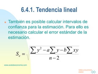 Saltar a la primera
página
www.auladeeconomia.com
6.4.1. Tendencia lineal
 También es posible calcular intervalos de
confianza para la estimación. Para ello es
necesario calcular el error estándar de la
estimación.
2
2




 

n
xy
b
y
a
y
Se
 