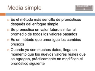 Cuantitativo
Media simple                                s



   Es el método más sencillo de pronósticos
    después del enfoque simple
   Se pronostica un valor futuro similar al
    promedio de todos los valores pasados
   Es un método que amortigua los cambios
    bruscos
   Cuando ya son muchos datos, llega un
    momento que los nuevos valores reales que
    se agregan, prácticamente no modifican el
    pronóstico siguiente
 