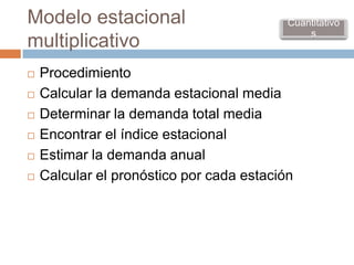 Modelo estacional                          Cuantitativo
                                               s
multiplicativo
   Procedimiento
   Calcular la demanda estacional media
   Determinar la demanda total media
   Encontrar el índice estacional
   Estimar la demanda anual
   Calcular el pronóstico por cada estación
 