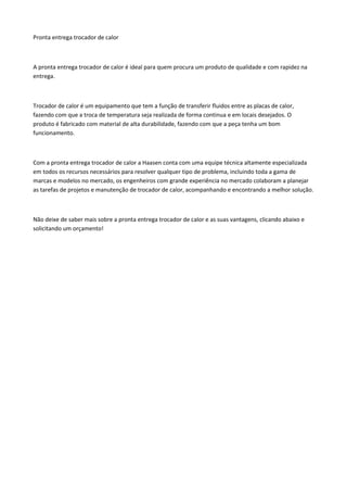 Pronta entrega trocador de calor
A pronta entrega trocador de calor é ideal para quem procura um produto de qualidade e com rapidez na
entrega.
Trocador de calor é um equipamento que tem a função de transferir fluidos entre as placas de calor,
fazendo com que a troca de temperatura seja realizada de forma continua e em locais desejados. O
produto é fabricado com material de alta durabilidade, fazendo com que a peça tenha um bom
funcionamento.
Com a pronta entrega trocador de calor a Haasen conta com uma equipe técnica altamente especializada
em todos os recursos necessários para resolver qualquer tipo de problema, incluindo toda a gama de
marcas e modelos no mercado, os engenheiros com grande experiência no mercado colaboram a planejar
as tarefas de projetos e manutenção de trocador de calor, acompanhando e encontrando a melhor solução.
Não deixe de saber mais sobre a pronta entrega trocador de calor e as suas vantagens, clicando abaixo e
solicitando um orçamento!
 