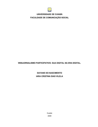 UNIVERSIDADE DE CUIABÁ
          FACULDADE DE COMUNICAÇÃO SOCIAL




WEBJORNALISMO PARTICIPATIVO: SUA DIGITAL NA ERA DIGITAL.




                DAYANE DO NASCIMENTO
                IARA CRISTINA DIAS VILELA




                          Cuiabá
                          2009
 