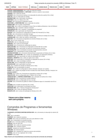 23/03/2019 Todos comandos do prompt de comando (CMD) do Windows | Tutor TI
https://tutorti.com.br/portal/todos-comandos-do-prompt-de-comando-do-windows/ 4/10
CONTROL KEYBOARD: abre as propriedades do teclado
CONTROL MOUSE ou MAIN.CPL: abre as propriedades do mouse
CONTROL PRINTERS: abre as impressoras e os faxes disponíveis
CONTROL USERPASSWORDS: abre o editor de contas dos usuários
CONTROL USERPASSWORDS2 ou NETPLWIZ: controla os usuários e seus acessos
CONTROL: abre o Painel de controle
CREDWIZ: abre a ferramenta de backup e de restauração de senhas dos usuários (Só no Vista)
DESK.CPL: abre as configurações de exibição
DEVMGMT.MSC: abre o gerenciador de periféricos.
DRWTSN32: abre o Dr. Watson (Só no XP)
DXDIAG: abre a ferramenta de diagnóstico DirectX
EVENTVWR ou EVENTVWR.MSC: abre o observador de eventos
FSMGMT.MSC: abre as pastas compartilhadas
GPEDIT.MSC: abre o editor de estratégias de grupo (Para as edições profissionais e mais do Windows)
HDWWIZ.CPL: abre o assistente “adicionar hardware”
INFOCARDCPL.CPL: abre o assistente “compatibilidade de programas”
IRPROPS.CPL: abre o gerenciador de infravermelho
ISCSICPL: abre a ferramenta de configuração do iniciador ISCI Microsoft (Só no Vista)
JOY.CPL: abre a ferramenta do controlador de jogos
LPKSETUP: abre o assistente de instalação e desinstalação dos idiomas de exibição (Só no Vista)
LUSRMGR.MSC: abre o editor dos usuários e grupos locais
MDSCHED: abre a ferramenta de diagnósticos da memória Windows (Só no Vista)
MMC: abre um novo console vazio
MMSYS.CPL: abre as configurações de som
MOBSYNC: abre o centro de sincronização
MSCONFIG: abre a ferramenta de configuração do sistema
NAPCLCFG.MSC: abre a ferramenta de configuração do cliente NAP (Só no Vista)
NTMSMGR.MSC: abre o gerenciador de suporte de armazenamento removível
NTMSOPRQ.MSC: abre as solicitações do operador de armazenamento removível
ODBCAD32: abre o administrador de fonte de dados ODBC
OPÇÃOALFEATURES: abre a ferramenta Adicionar/Excluír componentes do Windows (Só no Vista)
PERFMON ou PERFMON.MSC: abre o monitor de confiabilidade e de desempenho Windows.
POWERCFG.CPL: abre o gerenciador de modos de alimentação (Só no Vista)
REGEDITou REGEDT32: abre o editor de registro (Só no Vista)
REKEYWIZ: abre o gerenciador de certificados de criptografia de arquivos (Só no Vista)
RSOP.MSC: abre o jogo de estratégia resultante
SECPOL.MSC: abre as configurações de segurança local
SERVICES.MSC: abre o gerenciador de serviços
SLUI: abre o assistente de ativação do Windows (Só no Vista)
SYSDM.CPL: abre as propriedades do sistema
SYSEDIT: abre o editor de configuração do sistema (Atenção, manipular com cautela)
SYSKEY: abre o utilitário de proteção do banco de dados das contas Windows (Atenção, manipular com
extrema cautela !)
SYSPREP: abre a pasta com a ferramenta de preparação do sistema (Só no Vista)
TABLETPC.CPL: abre as configurações para o Tablet pc (Só no Vista)
TASKSCHD.MSC ou CONTROL SCHEDTASKS: abre o planejador de tarefas (Só no Vista)
TELEPHON.CPL: abre a ferramenta de conexão telefônica
TIMEDATE.CPL: abre as configurações da hora e da data
TPM.MSC: abre a ferramenta de gestão do módulo de plataforma segura no computador local (Só no
Vista)
UTILMAN: abre as opções de ergonomia (Só no Vista)
VERIFICAR: abre o gerenciador de verificação dos drivers
WMIMGMT.MSC: abre o “Windows Management Infrastructure”
WSCUI.CPL: abre o centro de segurança Windows
WUAUCPL.CPL: abre o serviço de atualização do Windows (Só no XP)
Comandos de Programas e ferramentas
Windows
%WINDIR%SYSTEM32RESTORERSTRUI.EXE: abre a ferramenta de restauração do sistema (Só
no XP).
CALC: abre a calculadora
CHARMAP: abre a tabela de caracteres
CLIPBRD: abre a área de transferência (Só no XP, para adicionar no Vista
CMD: abra o interpretador de comandos (prompt)
DIALER: abre o numerador telefônico do Windows
DVDPLAY: abre seu leitor DVD
EUDCEDIT: abre o editor de caracteres privados
EXPLORER: abre o Windows Explorer
FSQUIRT: Assistente de transferência Bluetooth
IEXPLORE: abre Internet Explorer
IEXPRESS: abre o assistente de criação dos arquivos auto-extraíveis.
JOURNAL: abre um novo registrador (Só no Vista)
MAGNIFY: abre a lupa
HOMEHOME NOTÍCIASNOTÍCIAS DICAS E TUTORIAISDICAS E TUTORIAIS VIDEO AULAVIDEO AULA CURSOS ONLINECURSOS ONLINE TERMO DE USOTERMO DE USO SOBRESOBRE CONTATOCONTATO

 