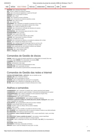 23/03/2019 Todos comandos do prompt de comando (CMD) do Windows | Tutor TI
https://tutorti.com.br/portal/todos-comandos-do-prompt-de-comando-do-windows/ 5/10
MBLCTR: abre o centro de mobilidade do Windows (Só no Vista)
MIGWIZ: abre a ferramenta de transferência de arquivos e de configurações Windows (Só no Vista)
MIGWIZ.EXE: abre a ferramenta de transferência de arquivos e de configurações Windows (Só no XP)
MOVIEMK: abre o Windows Movie Maker
MRT: executa o utilitário de remoção de malwares.
MSDT: abre a ferramenta de diagnósticos e suporte da Microsoft
MSINFO32: abre as informações do sistema
MSPAINT: abre o “Paint”
MSRA: abre a assistência remota do Windows
MSTSC: abre a ferramenta de conexão da assistência remota
NOTEPAD: abre o bloco de notas
OSK: abre o teclado visual.
PRINTBRMUI: abre o assistente de migração da impressora (Só no Vista)
RSTRUI: abre a ferramenta de restauração do sistema (Só no Vista)
SIDEBAR: abre o sidebar do Windows (Só no Vista)
SIGVERIF: abre a ferramenta de verificação das assinaturas de arquivos
SNDVOL: abre o misturador de volume
SNIPPINGTOOL: abre a ferramenta captura de tela (Só no Vista).
SOUNDRECORDER: abre o gravador
STIKYNOT: abre o post-it (Só no Vista)
TABTIP: abre o painel de entrada Tablet PC (Só no Vista)
TASKMGR: abre o gerenciador de tarefas do Windows
WAB: abre os contatos (Só no Vista)
WERCON: abre a ferramenta de relatórios e de soluções de problemas (Só no Vista)
WINCAL: abre o calendário do Windows (Só no Vista)
WINCHAT: abre o software Microsoft de bate-papo (chat) na net (Só no XP)
WINDOWSANYTIMEUPGRADE: permite a atualização do Windows Vista
WINVER: abre a janela para que você conheça a versão do seu Windows
WINWORD: abre o Word (se estiver instalado)
WMPLAYER: abre o leitor Windows Media
WRITE ou Wordpad: abre o Wordpad
Comandos de Gestão de discos
CHKDSK: realiza uma análise da partição especificada nas configurações do comando (Para mais
informações, digite CHKDSK /? no interpretador de comandos CMD)
CLEANMGR: abre a ferramenta de limpeza do disco
DEFRAG: Desfragmenta o disco rígido
DFRG.MSC: abre a ferramenta de desfragmentação do disco
DISKMGMT.MSC: abre o gerenciador de discos
DISKPART: abre a ferramenta de particionamento (manipulação pesada)
Comandos de Gestão das redes e Internet
CONTROL NETCONNECTIONS ou NCPA.CPL: abre as conexões da rede
FIREWALL.CPL: abre o firewall do Windows
INETCPL.CPL: abre as propriedades da internet
IPCONFIG: exibe as configuraçãos dos endereços IP no computador
NETSETUP.CPL: abre o assistente de configuração de rede (Só no XP)
WF.MSC: abre as funções avançadas do firewall do Windows (Só no Vista)
Atalhos e comandos
%HOMEDRIVE%: abre o explorador na partição onde o sistema operacional está instalado
%HOMEPATH%: abre a pasta do usuário conectado C:Documents and settings[nome do usuário]
%PROGRAMFILES%: abre a pasta de instalação de outros programas (Program Files)
%TEMP% ou %TMP%: abre a pasta temporária
%USERPROFILE%: abre a pasta do perfil do usuário conectado
%WINDIR% ou %SYSTEMROOT% : abre a pasta de instalação do Windows
%WINDIR%system32rundll32.exe shell32.dll,Control_RunDLL hotplug.dll: exibe a janela
“Retirar o dispositivo com segurança”
AC3FILTER.CPL: abre as propriedades do filtro AC3 (se estiver instalado)
FIREFOX: executa Mozilla FireFox (se estiver instalado)
JAVAWS: Visualiza o cache do software JAVA (se estiver instalado)
LOGOFF: fecha a sessão
NETPROJ: autoriza ou não a conexão a um projetor de rede (Só no Vista)
SFC /SCANNOW: varre, imediatamente, todos os arquivos do sistema e localiza os que estão danificados
SFC/VERIFYONLY: varre apenas os arquivos do sistema
SFC/SCANFILE=”nome e caminho do arquivo”: varre o arquivo especificado e repara, caso esteja
danificado
SFC/VERIFYFILE=”nome e caminho do arquivo”: varre apenas o arquivo especificado
SFC/SCANONCE: varre os arquivos do sistema no arranque seguinte
SFC/REVERT: repõe a configuração inicial (Para mais informações, digite SFC /? no interpretador de
comandos
SHUTDOWN: desliga o Windows
SHUTDOWN-A: interrompe a desconexão do Windows
VSP1CLN: remove o cache de instalação do serviço pack 1 do Vista
HOMEHOME NOTÍCIASNOTÍCIAS DICAS E TUTORIAISDICAS E TUTORIAIS VIDEO AULAVIDEO AULA CURSOS ONLINECURSOS ONLINE TERMO DE USOTERMO DE USO SOBRESOBRE CONTATOCONTATO

 