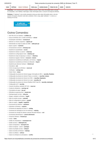 23/03/2019 Todos comandos do prompt de comando (CMD) do Windows | Tutor TI
https://tutorti.com.br/portal/todos-comandos-do-prompt-de-comando-do-windows/ 6/10
Driverquery: O driverquery é uma ferramenta que fornece informações sobre os drivers de hardware
instalados em seu computador. Você pode usar o comando driverquery -v ou driverquery -si
Powercfg: é um comando que lhe ajuda a habilitar recursos e obter várias informações sobre a energia
do computador, como habilitar a hibernação e obter informações sobre o consumo de energia do Windows.
Pathping: O “pathping” é uma versão avançada do ping que exibe várias informações sobre a rota dos
pacotes e lhe ajuda a descobrir onde está o problema. Como o ping, digite “pathping” + o nome ou o
endereço IP do host.
Outros Comandos:
Abre filtro AC3 (se instalado) = ac3filter.cpl
Acerca do Windows (Ver a versão do Windows) = winver
Actualizações automáticas = wuaucpl.cpl
Adicionar ou remover programas = appwiz.cpl
Administrador da origem de dados de ODBC = odbccp32.cpl
Ajuda e suporte = msinfo32
Armazenamento amovível = ntmsmgr.msc
Assistente de acessibilidade = accwiz
Assistente de câmara ou scanner = wiaacmgr
Assistente de configuração de rede = netsetup.cpl
Assistente de cópia de segurança ou restauro = ntbackup
Assistente de ligação à Internet = icwconn1 / inetwiz
Assistente de transferência de definições e de ficheiros = migwiz
Assistente de transferência de ficheiros do Bluetooth = fsquirt
Assistente para adicionar hardware = hdwwiz.cpl
Calculadora= calc
Centro de segurança do Windows = wscui.cpl
Certificados = certmgr.msc
Cliente Telnet = telnet
Configuração de protocolo de Internet (apagar informações de DNS ) = ipconfig /flushdns
Configuração de protocolo de Internet (Todas as conexões ) = ipconfig /release
Configuração de protocolo de Internet (ver DNS ) = ipconfig /displaydns
Configuração de protocolo de Internet (ver tudo) = ipconfig /all
Configuração de protocolo de Internet (Modificar DHCP Class ID) = ipconfig /setclassid
Configuração do IP = ipconfig
Conjunto de politicas resultante (XP Prof) = rsop.msc
Constas de utilizadores = nusrmgr.cpl
Controladores de jogos = joy.cpl
Definições da segurança local = secpol.msc
Desfragmentador do disco = dfrg.msc
Desliga o utilizador do Windows = logoff
Editor de carácter privado = eudcedit
Editor de configuração do sistema = sysedit
Editor de registo = regedit / regedit32
Encerramento do Windows = shutdown
Explorador do Windows = explorer
Ferramenta de diagnóstico do Direct X = dxdiag
Ferramenta de importação de livro de endereços = wabmig
Ferramenta de remoção de software malicioso Microsoft Windows = mrt
Ferramentas administrativas = control admintools
Firewall do Windows = firewall.cpl
Fontes = fonts
Gestão de computadores = compmgmt.msc
Gestão de discos = diskmgmt.msc
Gestor de dispositivos = devmgmt.msc
Gestor de objectos – pacote = packager
Gestor de partições do disco = diskpart
Gestor de tarefas do Windows = taskmgr
Gestor de utilitários = utilman
Gestor de verificador de controladores = verifier
HOMEHOME NOTÍCIASNOTÍCIAS DICAS E TUTORIAISDICAS E TUTORIAIS VIDEO AULAVIDEO AULA CURSOS ONLINECURSOS ONLINE TERMO DE USOTERMO DE USO SOBRESOBRE CONTATOCONTATO

 