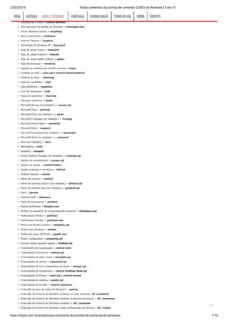 23/03/2019 Todos comandos do prompt de comando (CMD) do Windows | Tutor TI
https://tutorti.com.br/portal/todos-comandos-do-prompt-de-comando-do-windows/ 7/10
HyperTerminal = hypertrm
Iexpress Wizard = iexpress
Impressoras e faxes = control printers
Infra-estrutura de gestão do Windows = wmimgmt.msc
Iniciar Windows Update = wupdmgr
Itens a sincronizar = mobsync
Internet Explorer = iexplore
Introdução do Windows XP = tourstart
Jogo de cartas Copas = mshearts
Jogo de cartas FreeCell = freecell
Jogo de cartas Spider Solitare = spider
Jogo Minesweeper = winmine
Ligação ao ambiente de trabalho remoto = mstsc
Ligações de rede = ncpa.cpl / control netconnections
Limpeza do disco = cleanmgr
Linha de comandos = cmd
Lista telefónica = rasphone
Livro de endereços = wab
Mapa de caracteres = charmap
Marcador telefónico = dialer
Microsoft Access (se instalado ) = access.cpl
Microsoft Chat = winchat
Microsoft Excel (se instalado ) = excel
Microsoft Frontpage (se instalado ) = frontpg
Microsoft Movie Maker = moviemk
Microsoft Paint = mspaint
Microsoft Powerpoint (se instalado ) = powerpnt
Microsoft Word (se instalado ) = winword
Nero (se instalado) = nero
Netmeeting = conf
Notepad = notepad
Nview Desktop Manager (se instalado) = nvtuicpl.cpl
Opções de acessibilidade = access.cpl
Opções de pastas = control folders
Opções regionais e de idioma = intl.cpl
Outlook Express = msimn
Painel de controlo = control
Painel de controlo Direct X (se instalado) = directx.cpl
Painel de controlo Java (se instalado) = jpicpl32.cpl
Paint = pbrush
Partilhas DDE = ddeshare
Pasta de impressoras = printers
Pastas partilhadas = fsmgmt.msc
Pedidos do operador de armazenamento amovível = ntmsoprq.msc
Performance Monitor = perfmon
Performance Monitor = perfmon.msc
Phone and Modem Options = telephon.cpl
Pinball para Windows = pinball
Politica de grupo (XP Prof) = gpedit.msc
Power Configuration = powercfg.cpl
Procura rápida (quando ligada) = findfast.cpl
Propriedade des visualização = control color
Propriedades da internet = inetcpl.cpl
Propriedades de data e hora = timedate.cpl
Propriedades de senhas = password.cpl
Propriedades de som e dispositivos de áudio = mmsys.cpl
Propriedades de visualização = control desktop/desk.cpl
Propriedades do Mouse = main.cpl / control mouse
Propriedades do sistema = sysdm.cpl
Propriedades do teclado = control keyboard
Protecção de base de dados do Windows = syskey
Protecção de ficheiros do Windows (analisar em cada arranque) sfc /scanboot
Protecção de ficheiros do Windows (analisar no próximo arranque) = sfc /scanonce
Protecção de ficheiros do Windows (analisar) = sfc /scannow
Protecção de ficheiros do Windows (repor configuração de fábrica) = sfc /revert
HOMEHOME NOTÍCIASNOTÍCIAS DICAS E TUTORIAISDICAS E TUTORIAIS VIDEO AULAVIDEO AULA CURSOS ONLINECURSOS ONLINE TERMO DE USOTERMO DE USO SOBRESOBRE CONTATOCONTATO

 