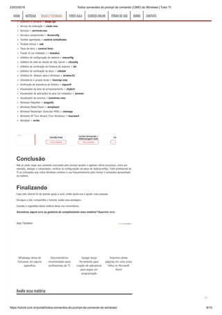 23/03/2019 Todos comandos do prompt de comando (CMD) do Windows | Tutor TI
https://tutorti.com.br/portal/todos-comandos-do-prompt-de-comando-do-windows/ 8/10
Quicktime (se instalado) = QuickTime.cpl
Real Player (se instalado) = realplay
Scanners e câmaras = sticpl.cpl
Serviço de indexação = ciadv.msc
Serviços = services.msc
Serviços componentes = dcomcnfg
Tarefas agendadas = control schedtasks
Teclado Virtual = osk
Tipos de letra = control fonts
Tweak UI (se instalado ) = tweakui
Utilitário de configuração do sistema = msconfig
Utilitário de rede do cliente de SQL Server = cliconfg
Utilitário de verificação de ficheiros do sistema = sfc
Utilitário de verificação do disco = chkdsk
Utilitário Dr. Watson para o Windows = drwtsn32
Utilizadores e grupos locais = lusrmgr.msc
Verificação de assinatura do ficheiro = sigverif
Visualizador da área de armazenamento = clipbrd
Visualizador de aplicações de java (se instalado) = javaws
Visualizador de eventos = eventvwr.msc
Windows Magnifier = magnify
Windows Media Player = wmplayer
Windows Messenger (Executar MSN) = msmsgs
Windows XP Tour Wizard (Tour Windows) = tourstart
Wordpad = write
Conclusão
Não se pode negar que comando executado pelo prompt ajudam e agilizam vários processos, como por
exemplo, desligar o computador, verificar as configurações da placa de rede(ipconfig). Todo profissional de
TI ou entusiasta que utiliza Windows conhece e usa frequentemente pelo menos 5 comandos apresentado
na matéria.
Finalizando
Caso este tutorial foi de grande ajuda a você, então ajude-nos a ajudar mais pessoas.
Divulgue o site, compartilhe o tutorial, avalie essa postagem.
Duvidas e sugestões dessa matéria deixe nos comentários.
Encontroualgumerroougostariadecomplementaressamatéria?Reportarerro.
Avalie essa matéria
Cartão Free
PEÇA AGORA
Cartão Santander /
AAdvantage® Gold
PEÇA AGORA
Cartão 1|2|3
PEÇA AGORA
*Legal
Veja Tambem:
Whatsapp deixa de
funcionar em alguns
aparelhos
Documentários
recomendado para
profissionais de TI
Google lança
ferramenta para
criação de aplicativos
para leigos em
programação
Imprima várias
páginas em uma única
folha no Microsoft
Word
by shareaholic
HOMEHOME NOTÍCIASNOTÍCIAS DICAS E TUTORIAISDICAS E TUTORIAIS VIDEO AULAVIDEO AULA CURSOS ONLINECURSOS ONLINE TERMO DE USOTERMO DE USO SOBRESOBRE CONTATOCONTATO

 