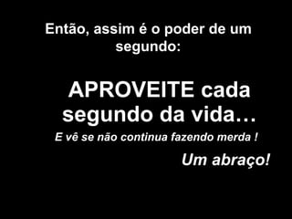 APROVEITE cada segundo da vida… Um abraço! Então, assim é o poder de um segundo: E vê se não continua fazendo merda ! 