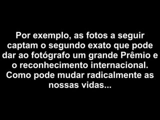 Por exemplo, as fotos  a seguir captam o segundo exato que pode dar ao fotógrafo um grande Prêmio e o reconhecimento internacional. Como pode mudar radicalmente as nossas vidas... 