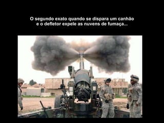 O segundo exato quando se dispara um canhão e o defletor expele as nuvens de fumaça... 