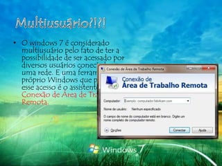 • O windows 7 é considerado
  multiusuário pelo fato de ter a
  possibilidade de ser acessado por
  diversos usuários conectados a
  uma rede. E uma ferramenta do
  próprio Windows que possibilita
  esse acesso é o assistente de
  Conexão de Área de Trabalho
  Remota.
 