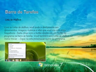 Lista de Atalhos


Com as Listas de atalhos, você pode ir diretamente aos
documentos, imagens, músicas e sites que você usa com mais
frequência - basta clicar com o botão direito em um botão de
programa na barra de tarefas. Você também verá Listas de atalhos no
menu Iniciar - clique na seta próxima ao nome do programa.
 