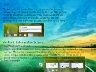 Fixar
No Windows 7, é possível fixar seus programas favoritos em
qualquer lugar da barra de tarefas, para fácil acesso. Não gostou
muito do alinhamento de ícones? Você pode reorganizá-los
como desejar, clicando e arrastando. Você pode até fixar
documentos e sites individuais às Listas de atalhos da sua barra
de tarefas.




Visualização dinâmica da barra de tarefas
 No Windows 7, você pode apontar para um botão da barra de tarefas, para uma
 visualização dinâmica das suas janelas abertas - incluindo páginas da web e vídeo
 ao vivo. Mova o seu mouse sobre uma miniatura, para visualizar a janela em tela
 cheia, e clique nela, para abrir a janela. Você pode até mesmo fechar janelas e
 pausar vídeos e músicas nas visualizações em miniatura – o que economiza
 bastante tempo.
 