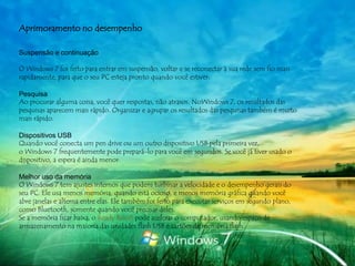 Aprimoramento no desempenho

Suspensão e continuação

O Windows 7 foi feito para entrar em suspensão, voltar e se reconectar à sua rede sem fio mais
rapidamente, para que o seu PC esteja pronto quando você estiver.

Pesquisa
Ao procurar alguma coisa, você quer respostas, não atrasos. NoWindows 7, os resultados das
pesquisas aparecem mais rápido. Organizar e agrupar os resultados das pesquisas também é muito
mais rápido.

Dispositivos USB
Quando você conecta um pen drive ou um outro dispositivo USB pela primeira vez,
o Windows 7 frequentemente pode prepará-lo para você em segundos. Se você já tiver usado o
dispositivo, a espera é ainda menor.

Melhor uso da memória
O Windows 7 tem ajustes internos que podem turbinar a velocidade e o desempenho gerais do
seu PC. Ele usa menos memória, quando está ocioso, e menos memória gráfica quando você
abre janelas e alterna entre elas. Ele também foi feito para executar serviços em segundo plano,
como Bluetooth, somente quando você precisar deles.
Se a memória ficar baixa, o Ready Boost pode acelerar o computador, usando espaço de
armazenamento na maioria das unidades flash USB e cartões de memória flash.
 