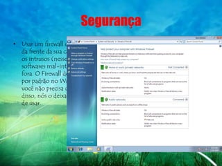 Segurança
• Usar um firewall é como trancar a porta
  da frente da sua casa – ele ajuda a manter
  os intrusos (nesse caso, hackers e
  softwares mal-intencionados) do lado de
  fora. O Firewall do Windows é ativado
  por padrão no Windows 7, de modo que
  você não precisa configurá-lo. Além
  disso, nós o deixamos mais flexível e fácil
  de usar.
 