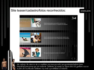 Site teaser/cadastro/fotos reconhecidos: Site cadastro: Ao entrar no site os candidatos precisam preencher um questionário/cadastro (uma brincadeira) para provar que são realmente  habitantes do mundo S4. Depois disso eles ganham o acesso às fotos dos reconhecidos habitantes S4, tendo a possibilidade de baixá-las. 