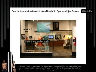 Tela  de  interatividade  na vitrine e Bluetooth Spot nas lojas Osklen. Bluetooth Spot e Tela interativa : Telas interativas serão instaladas nas lojas Osklen para que os clientes conheçam um pouco do  conceito S4.  Apartir da tecnologia Bluetooth  o cliente poderá baixar para o seu celular músicas, papéis de parede e videos . 