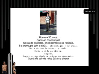 Homem 30 anos. Sucesso Profissional. Gosta de esportes, principalmente os radicais. Se preocupa com a sa ú de, alimenta ç ão e natureza. Gosta de comida natural e sushi. Curte a vida ao m á ximo. Viagens. Sempre acompanhado de amigos ou namoradas. Gosta de sair de noite para se divertir 