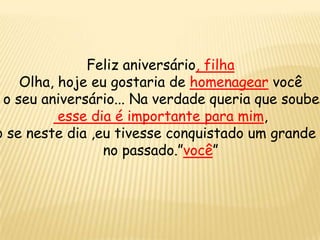 Feliz aniversário, filha
Olha, hoje eu gostaria de homenagear você
o seu aniversário... Na verdade queria que soubes
esse dia é importante para mim,
o se neste dia ,eu tivesse conquistado um grande
no passado.”você”
 