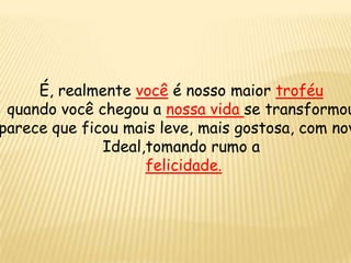 É, realmente você é nosso maior troféu
quando você chegou a nossa vida se transformou
parece que ficou mais leve, mais gostosa, com nov
Ideal,tomando rumo a
felicidade.
 