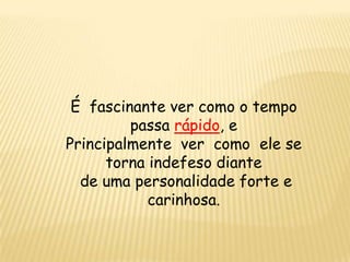 É fascinante ver como o tempo
passa rápido, e
Principalmente ver como ele se
torna indefeso diante
de uma personalidade forte e
carinhosa.
 