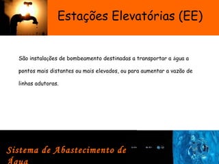 Estações Elevatórias (EE)
São instalações de bombeamento destinadas a transportar a água a
pontos mais distantes ou mais elevados, ou para aumentar a vazão de
linhas adutoras.
Sistema de Abastecimento de
 