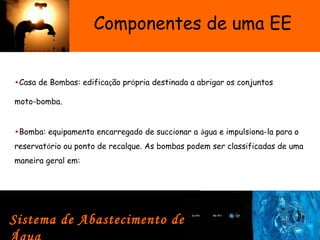 Componentes de uma EE
•Casa de Bombas: edificação própria destinada a abrigar os conjuntos
moto-bomba.
Sistema de Abastecimento de
•Bomba: equipamento encarregado de succionar a água e impulsiona-la para o
reservatório ou ponto de recalque. As bombas podem ser classificadas de uma
maneira geral em:
 