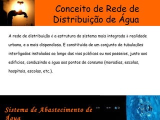 Conceito de Rede de
Distribuição de Água
A rede de distribuição é a estrutura do sistema mais integrada à realidade
urbana, e a mais dispendiosa. E constituída de um conjunto de tubulações
interligadas instaladas ao longo das vias públicas ou nos passeios, junto aos
edifícios, conduzindo a água aos pontos de consumo (moradias, escolas,
hospitais, escolas, etc.).  
Sistema de Abastecimento de
 