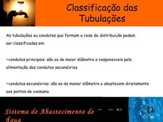 Classificação das
Tubulações
As tubulações ou condutos que formam a rede de distribuição podem
ser classificadas em:  
•condutos principais: são os de maior diâmetro e responsáveis pela
alimentação dos condutos secundários.  
•condutos secundários: são os de menor diâmetro e abastecem diretamente
aos pontos de consumo.  
Sistema de Abastecimento de
 
