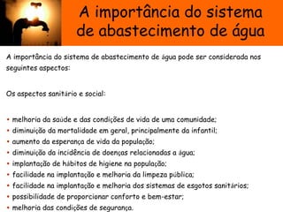A importância do sistema
de abastecimento de água
A importância do sistema de abastecimento de água pode ser considerada nos
seguintes aspectos:
Os aspectos sanitário e social:
• melhoria da saúde e das condições de vida de uma comunidade;
• diminuição da mortalidade em geral, principalmente da infantil;
• aumento da esperança de vida da população;
• diminuição da incidência de doenças relacionadas a água;
• implantação de hábitos de higiene na população;
• facilidade na implantação e melhoria da limpeza pública;
• facilidade na implantação e melhoria dos sistemas de esgotos sanitários;
• possibilidade de proporcionar conforto e bem-estar;
• melhoria das condições de segurança.
 