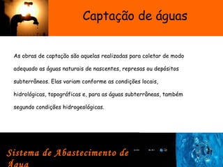 Captação de águas
As obras de captação são aquelas realizadas para coletar de modo
adequado as águas naturais de nascentes, represas ou depósitos
subterrâneos. Elas variam conforme as condições locais,
hidrológicas, topográficas e, para as águas subterrâneas, também
segundo condições hidrogeológicas.
Sistema de Abastecimento de
 