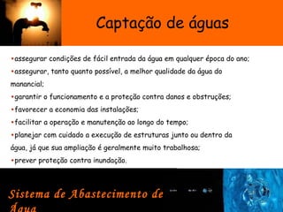 Captação de águas
•assegurar condições de fácil entrada da água em qualquer época do ano;
•assegurar, tanto quanto possível, a melhor qualidade da água do
manancial;
•garantir o funcionamento e a proteção contra danos e obstruções;
•favorecer a economia das instalações;
•facilitar a operação e manutenção ao longo do tempo;
•planejar com cuidado a execução de estruturas junto ou dentro da
água, já que sua ampliação é geralmente muito trabalhosa;
•prever proteção contra inundação. 
Sistema de Abastecimento de
 