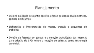 Planejamento
• Escolha da época de plantio correta, análise de dados pluviométricos,
compra de insumos
• Elaboração e interpretação de mapas, croquis e esquemas de
trabalho;
• Divisão da fazenda em glebas e a seleção cronológica das mesmas
para adoção do SPD, tendo a rotação de culturas como tecnologia
essencial.
 