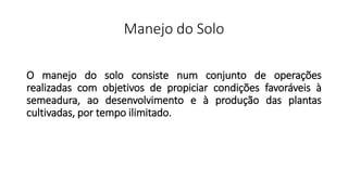 Manejo do Solo
O manejo do solo consiste num conjunto de operações
realizadas com objetivos de propiciar condições favoráveis à
semeadura, ao desenvolvimento e à produção das plantas
cultivadas, por tempo ilimitado.
 