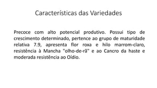 Características das Variedades
Precoce com alto potencial produtivo. Possui tipo de
crescimento determinado, pertence ao grupo de maturidade
relativa 7.9, apresenta flor roxa e hilo marrom-claro,
resistência à Mancha "olho-de-rã" e ao Cancro da haste e
moderada resistência ao Oídio.
 