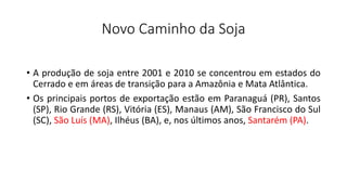 Novo Caminho da Soja
• A produção de soja entre 2001 e 2010 se concentrou em estados do
Cerrado e em áreas de transição para a Amazônia e Mata Atlântica.
• Os principais portos de exportação estão em Paranaguá (PR), Santos
(SP), Rio Grande (RS), Vitória (ES), Manaus (AM), São Francisco do Sul
(SC), São Luís (MA), Ilhéus (BA), e, nos últimos anos, Santarém (PA).
 