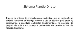 Sistema Plantio Direto
Trata-se de sistema de produção conservacionista, que se contrapõe ao
sistema tradicional de manejo. Envolve o uso de técnicas para produzir,
preservando a qualidade ambiental. Fundamenta-se na ausência de
preparo do solo e na cobertura permanente do terreno através de
rotação de culturas.
 