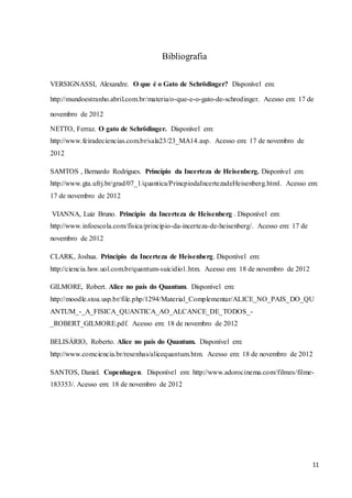 11
Bibliografia
VERSIGNASSI, Alexandre. O que é o Gato de Schrödinger? Disponível em:
http://mundoestranho.abril.com.br/materia/o-que-e-o-gato-de-schrodinger. Acesso em: 17 de
novembro de 2012
NETTO, Ferraz. O gato de Schrödinger. Disponível em:
http://www.feiradeciencias.com.br/sala23/23_MA14.asp. Acesso em: 17 de novembro de
2012
SAMTOS , Bernardo Rodrigues. Princípio da Incerteza de Heisenberg. Disponível em:
http://www.gta.ufrj.br/grad/07_1/quantica/PrincpiodaIncertezadeHeisenberg.html. Acesso em:
17 de novembro de 2012
VIANNA, Luiz Bruno. Princípio da Incerteza de Heisenberg . Disponível em:
http://www.infoescola.com/fisica/principio-da-incerteza-de-heisenberg/. Acesso em: 17 de
novembro de 2012
CLARK, Joshua. Princípio da Incerteza de Heisenberg. Disponível em:
http://ciencia.hsw.uol.com.br/quantum-suicidio1.htm. Acesso em: 18 de novembro de 2012
GILMORE, Robert. Alice no país do Quantum. Disponível em:
http://moodle.stoa.usp.br/file.php/1294/Material_Complementar/ALICE_NO_PAIS_DO_QU
ANTUM_-_A_FISICA_QUANTICA_AO_ALCANCE_DE_TODOS_-
_ROBERT_GILMORE.pdf. Acesso em: 18 de novembro de 2012
BELISÁRIO, Roberto. Alice no país do Quantum. Disponível em:
http://www.comciencia.br/resenhas/alicequantum.htm. Acesso em: 18 de novembro de 2012
SANTOS, Daniel. Copenhagen. Disponível em: http://www.adorocinema.com/filmes/filme-
183353/. Acesso em: 18 de novembro de 2012
 