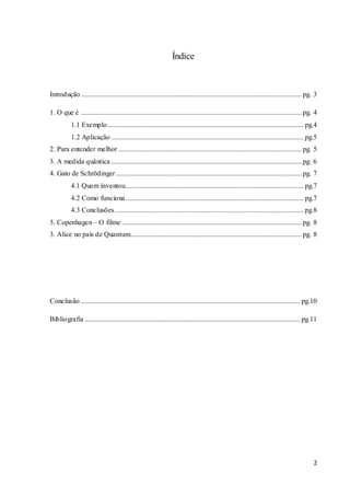 2
Índice
Introdução .............................................................................................................................pg. 3
1. O que é .............................................................................................................................pg. 4
1.1 Exemplo............................................................................................................... pg.4
1.2 Aplicação ............................................................................................................. pg.5
2. Para entender melhor ........................................................................................................pg. 5
3. A medida quântica ............................................................................................................pg. 6
4. Gato de Schrödinger .........................................................................................................pg. 7
4.1 Quem inventou..................................................................................................... pg.7
4.2 Como funciona..................................................................................................... pg.7
4.3 Conclusões........................................................................................................... pg.8
5. Copenhagen – O filme ......................................................................................................pg. 8
3. Alice no país de Quantum.................................................................................................pg. 8
Conclusão ............................................................................................................................ pg.10
Bibliografia .......................................................................................................................... pg.11
 