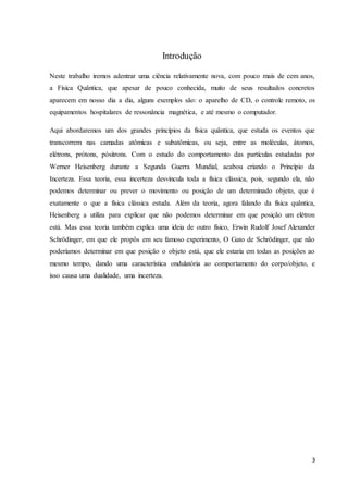 3
Introdução
Neste trabalho iremos adentrar uma ciência relativamente nova, com pouco mais de cem anos,
a Física Quântica, que apesar de pouco conhecida, muito de seus resultados concretos
aparecem em nosso dia a dia, alguns exemplos são: o aparelho de CD, o controle remoto, os
equipamentos hospitalares de ressonância magnética, e até mesmo o computador.
Aqui abordaremos um dos grandes princípios da física quântica, que estuda os eventos que
transcorrem nas camadas atômicas e subatômicas, ou seja, entre as moléculas, átomos,
elétrons, prótons, pósitrons. Com o estudo do comportamento das partículas estudadas por
Werner Heisenberg durante a Segunda Guerra Mundial, acabou criando o Princípio da
Incerteza. Essa teoria, essa incerteza desvincula toda a física clássica, pois, segundo ela, não
podemos determinar ou prever o movimento ou posição de um determinado objeto, que é
exatamente o que a física clássica estuda. Além da teoria, agora falando da física quântica,
Heisenberg a utiliza para explicar que não podemos determinar em que posição um elétron
está. Mas essa teoria também explica uma ideia de outro físico, Erwin Rudolf Josef Alexander
Schrödinger, em que ele propôs em seu famoso experimento, O Gato de Schrödinger, que não
poderíamos determinar em que posição o objeto está, que ele estaria em todas as posições ao
mesmo tempo, dando uma característica ondulatória ao comportamento do corpo/objeto, e
isso causa uma dualidade, uma incerteza.
 