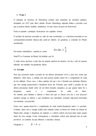 4
1. O que é
O principio da incerteza de Heisenberg consiste num enunciado da mecânica quântica,
formulado em 1927 pelo físico alemão Werner Heisenberg, impondo limites à precisão com
que se podem efetuar medidas simultâneas de uma classe de pares de observáveis.
Pode-se exprimir o princípio da incerteza nos seguintes termos:
O produto da incerteza associada ao valor de uma coordenada xi e a incerteza associada ao seu
correspondente momento linear pi não pode ser inferior, em grandeza, à constante de Planck
normalizada.
Em termos matemáticos, exprime-se assim:
Onde é a Constante de Planck (h) dividida por 2π.
A razão dessa incerteza é pelo fato da própria natureza da matéria e da luz, e não do aparato
utilizado nas medidas das grandezas físicas.
1.1 Exemplo
Para que possamos medir a posição de um elétron, precisamos vê-lo e, para isso, temos que
iluminá-lo. Além disso, a medida será mais precisa quanto menor for o comprimento de onda
da luz utilizada. Nesse caso, a física quântica diz que a luz é formada por partículas (fótons),
que têm energia proporcional à frequência dessa luz. Portanto, para medir a posição de um
elétron precisamos incidir sobre ele um fóton bastante energético, já que quanto maior for a
frequência, menor é o comprimento de onda do fóton.
No entanto, para iluminar o elétron, o fóton tem que se chocar com ele, e esse processo
transfere energia ao elétron, o que modificará sua velocidade, tornando impossível determinar
seu momento com precisão.
Neste caso, quanto menor for o comprimento de onda (maior frequência) maior é a precisão.
Contudo, maior será a energia cedida pela radiação (onda ou fóton) em virtude da relação de
Planck entre energia e frequência da radiação e o elétron sofrerá um recuo tanto maior quanto
maior for essa energia. Como consequência, a velocidade sofrerá uma alteração não de todo
previsível, ao contrário do que afirmaria a mecânica clássica.
Chegando a :
 
