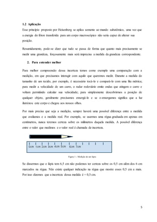 5
1.2 Aplicação
Esse princípio proposto por Heisenberg se aplica somente ao mundo subatômico, uma vez que
a energia do fóton transferida para um corpo macroscópico não seria capaz de alterar sua
posição.
Resumidamente, pode-se dizer que tudo se passa de forma que quanto mais precisamente se
medir uma grandeza, forçosamente mais será imprecisa a medida da grandeza correspondente.
2. Para entender melhor
Para melhor compreensão dessa incerteza temos como exemplo uma comparação com a
medição, em que precisamos interagir com aquilo que queremos medir. Durante a medida do
tamanho de um tecido, por exemplo, é necessário tocá-lo e compará-lo com uma fita métrica;
para medir a velocidade de um carro, o radar rodoviário emite ondas que atingem o carro e
voltam permitindo calcular sua velocidade; para simplesmente descobrirmos a posição de
qualquer objeto, geralmente precisamos enxergá-lo e se o enxergamos significa que a luz
iluminou este corpo e chegou aos nossos olhos.
Por mais precisa que seja a medição, sempre haverá uma possível diferença entre a medida
que avaliamos e a medida real. Por exemplo, se usarmos uma régua graduada em apenas em
centímetros, nunca teremos certeza sobre os milímetros daquela medida. A possível diferença
entre o valor que medimos e o valor real é chamada de incerteza.
Figura 1 - Medição de um lápis
Se dissermos que o lápis tem 6,5 cm não podemos ter certeza sobre os 0,5 cm além dos 6 cm
marcados na régua. Não existe qualquer indicação na régua que mostre esses 0,5 cm a mais.
Por isso dizemos que a incerteza dessa medida é + 0,5 cm.
 